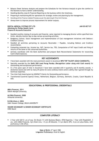  Balance Sheet Variance Analysis and prepare the Schedules for the Variance Analysis to give the comfort to
the Business to have a better understanding.
 Handling Monthly close & Financial Reporting to the business within the timeliness.
 Preparing & maintaining MIS for operations for strategic review and planning by the management.
 Handling all the Finance related Process as per the planning & Time limit frames.
 Always keen to improve process improvement for better outputs.
DIGITAL MEDICAL SYSTEMS PVT LTD JAN 05-OCT 07
(Working for Philips Health Care)
Finance & Accounts Executive
 Handled monthly closing of accounts and financial, same reported to managing director within specified time
limits. Adroitly monitor day-to-day various accounting activities.
 Budgetary Control, Stock management and implementation of Cost management initiatives with Debtors/
Creditors Control.
 Handled all activities pertaining to Accounts Receivable / Payable, including Debtors and Creditors
reconciliation.
 Computing corporate tax, Income tax, VAT, Service tax, TDS, Computation of VAT Input Credit and filing of
returns of the same to the concerned authorities.
 Actively coordinate with the Bank Authorities and prepare Bank Reconciliation Statements for reconciling
Cash & Bank balances.
KEY ACEIVEMENTS
 I have been awarded with the most prominent award in Accenture BPO TOP TALENT (GOLD CANDIDATE).
 Specially awarded by the Delhi SDO Lead Parag Pandey (Recognition Letter along with Cash award) for
outstanding and exceptional performance.
 In a five years span of time in Accenture I have been awarded with 4 quarterly and 8 monthly awards, 1
Alchemist Award and with So many CP points for extra-ordinary Client centric ability that I gained through my
technical expertise.
 Two time Cash Award given by GENPACT Clients for Outstanding performance.
 Transitioned Countries Spain(2 times), Netherland, Belgium, Germany, Denmark, Croatia, Czech Republic &
USA.
EDUCATIONAL & PROFESSIONAL CREDENTIALS
MBA (Finance), 2011
Sikkim Manipal University
M.COM (Finance); 2008
Himachal University
B.COM (Hons.); 2004
Zakir Hussain College; DELHI UNIVERSITY
HIGHER SECONDARY & SENIOR SECONDARY CERTIFICATE
CBSE Board
COMPUTER LITERACY
 2 Year with SAP,5+ yrs of exp. On Oracle 11i with Business Object, HFM/Hyperion, 1 Year with PeopleSoft, 3
yrs. with CODA Financial, 3yrs Chain Linx, 1.5 yrs JD Edwards, 1.5 yrs Matrix OFS, 3+yrs on Lotus Notes, with
proficiency in MS office.
Date of Birth: 2nd
April 1983
Linguistic Proficiency: Hindi & English
 