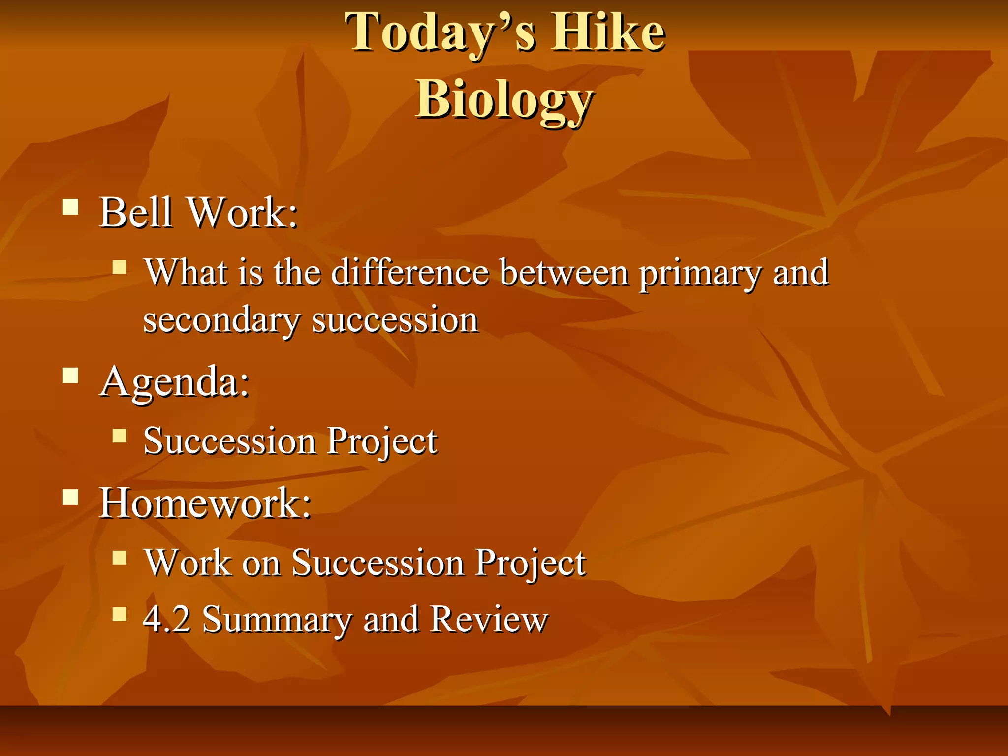 TTooddaayy’’ss HHiikkee 
BBiioollooggyy 
 BBeellll WWoorrkk:: 
 WWhhaatt iiss tthhee ddiiffffeerreennccee bbeettwweeeenn pprriimmaarryy aanndd 
sseeccoonnddaarryy ssuucccceessssiioonn 
 AAggeennddaa:: 
 SSuucccceessssiioonn PPrroojjeecctt 
 HHoommeewwoorrkk:: 
 WWoorrkk oonn SSuucccceessssiioonn PPrroojjeecctt 
 44..22 SSuummmmaarryy aanndd RReevviieeww 
 