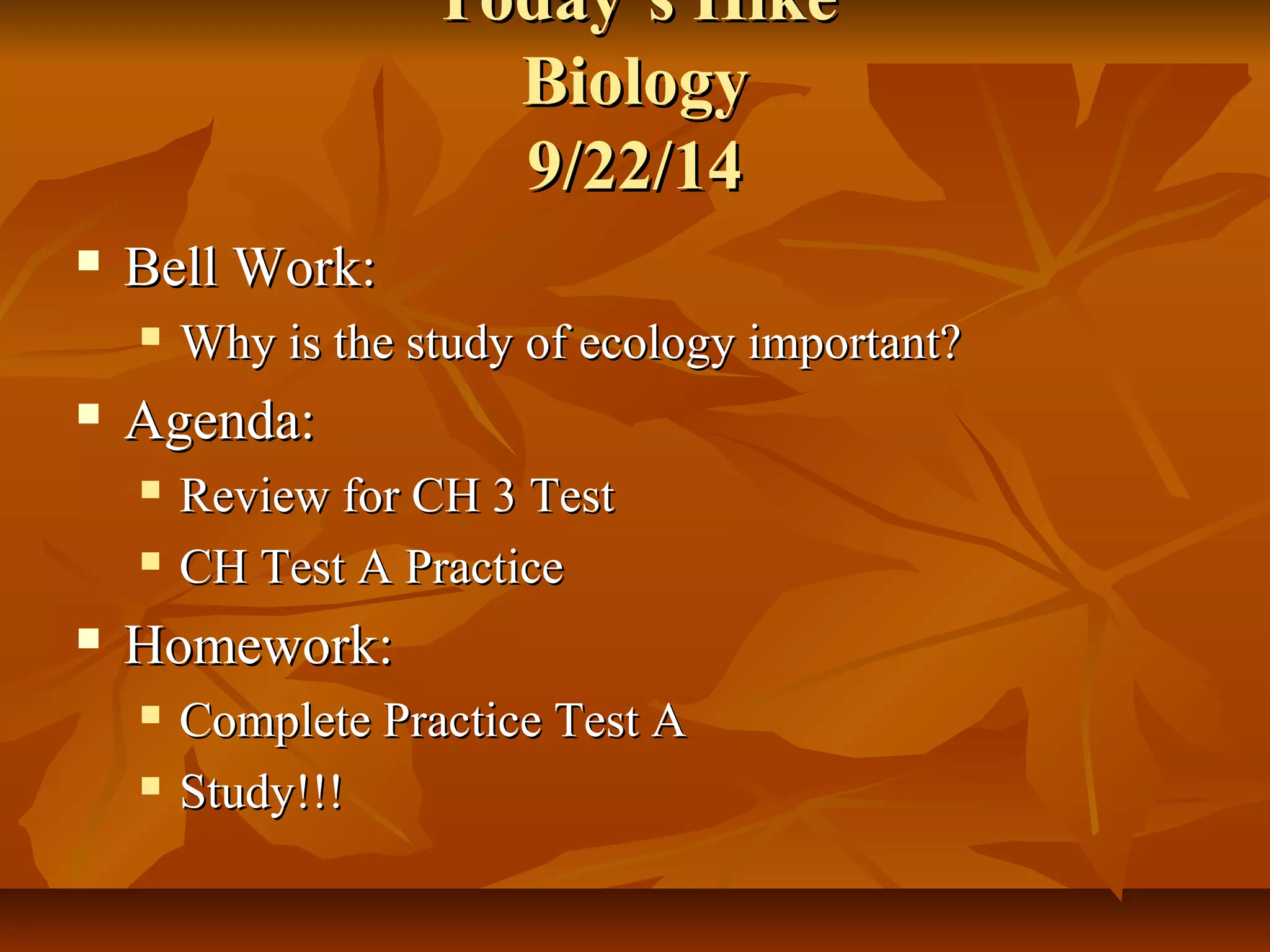 TTooddaayy’’ss HHiikkee 
BBiioollooggyy 
99//2222//1144 
 BBeellll WWoorrkk:: 
 WWhhyy iiss tthhee ssttuuddyy ooff eeccoollooggyy iimmppoorrttaanntt?? 
 AAggeennddaa:: 
 RReevviieeww ffoorr CCHH 33 TTeesstt 
 CCHH TTeesstt AA PPrraaccttiiccee 
 HHoommeewwoorrkk:: 
 CCoommpplleettee PPrraaccttiiccee TTeesstt AA 
 SSttuuddyy!!!!!! 
 