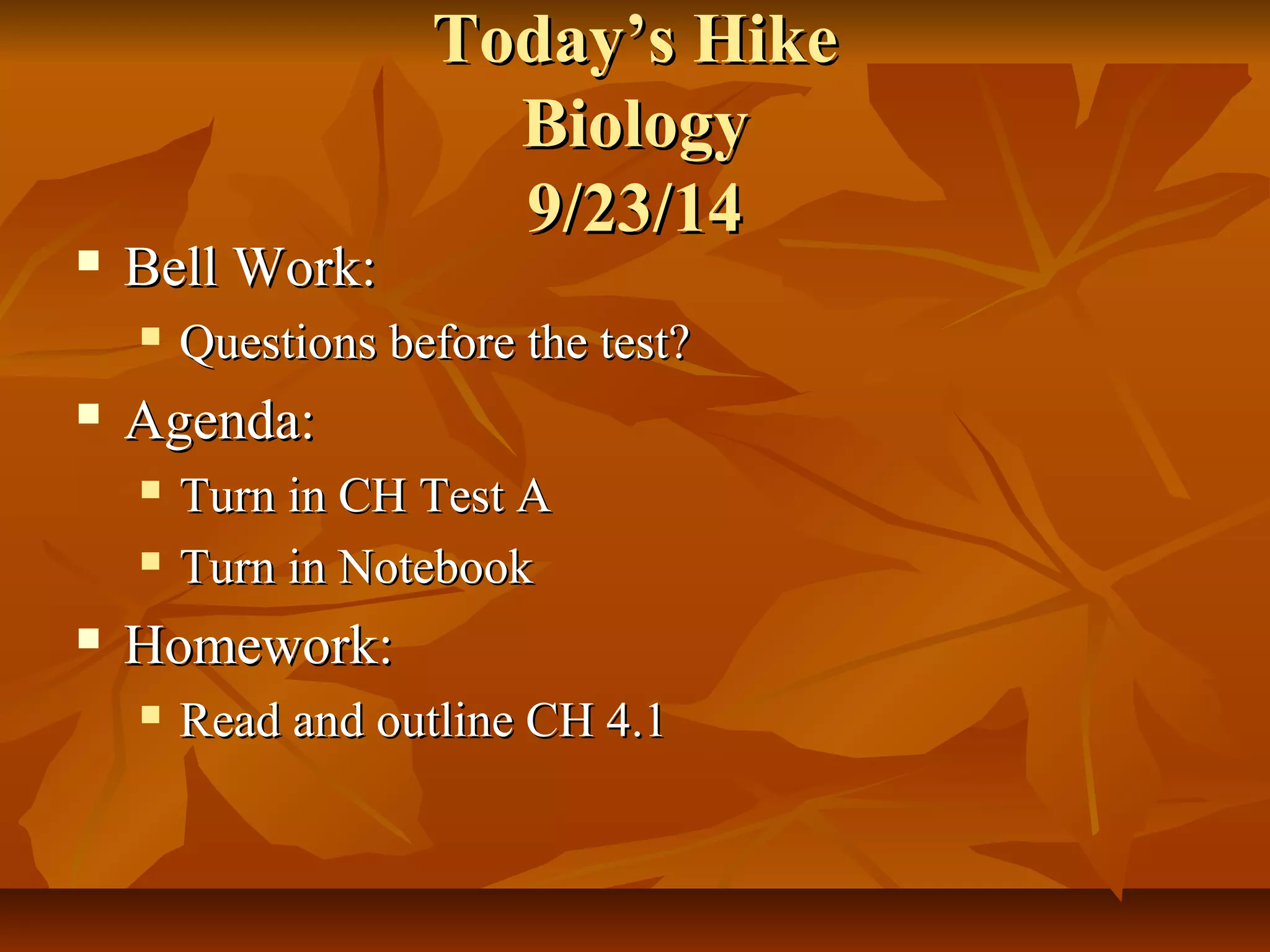 TTooddaayy’’ss HHiikkee 
BBiioollooggyy 
99//2233//1144 
 BBeellll WWoorrkk:: 
 QQuueessttiioonnss bbeeffoorree tthhee tteesstt?? 
 AAggeennddaa:: 
 TTuurrnn iinn CCHH TTeesstt AA 
 TTuurrnn iinn NNootteebbooookk 
 HHoommeewwoorrkk:: 
 RReeaadd aanndd oouuttlliinnee CCHH 44..11 
 