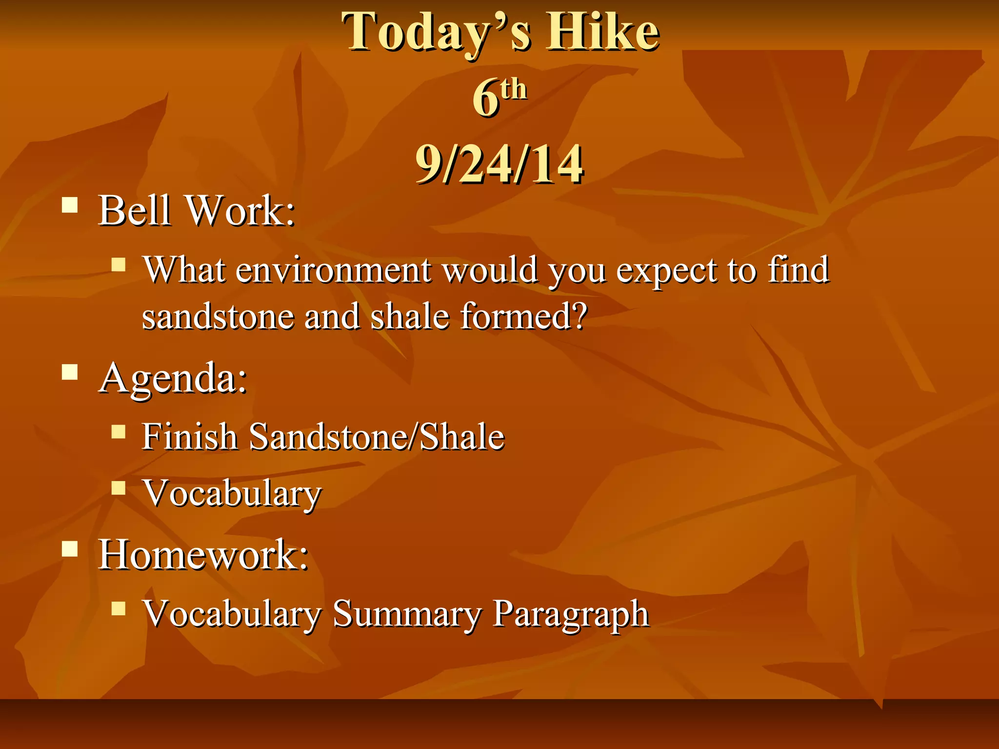 TTooddaayy’’ss HHiikkee 
66tthh 
99//2244//1144 
 BBeellll WWoorrkk:: 
 WWhhaatt eennvviirroonnmmeenntt wwoouulldd yyoouu eexxppeecctt ttoo ffiinndd 
ssaannddssttoonnee aanndd sshhaallee ffoorrmmeedd?? 
 AAggeennddaa:: 
 FFiinniisshh SSaannddssttoonnee//SShhaallee 
 VVooccaabbuullaarryy 
 HHoommeewwoorrkk:: 
 VVooccaabbuullaarryy SSuummmmaarryy PPaarraaggrraapphh 
 