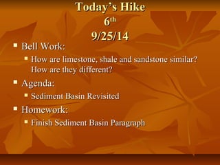 TTooddaayy’’ss HHiikkee 
66tthh 
99//2255//1144 
 BBeellll WWoorrkk:: 
 HHooww aarree lliimmeessttoonnee,, sshhaallee aanndd ssaannddssttoonnee ssiimmiillaarr?? 
HHooww aarree tthheeyy ddiiffffeerreenntt?? 
 AAggeennddaa:: 
 SSeeddiimmeenntt BBaassiinn RReevviissiitteedd 
 HHoommeewwoorrkk:: 
 FFiinniisshh SSeeddiimmeenntt BBaassiinn PPaarraaggrraapphh 
 