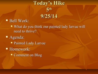 TTooddaayy’’ss HHiikkee 
55tthh 
99//2255//1144 
 BBeellll WWoorrkk:: 
 WWhhaatt ddoo yyoouu tthhiinnkk oouurr ppaaiinntteedd llaaddyy llaarrvvaaee wwiillll 
nneeeedd ttoo tthhrriivvee?? 
 AAggeennddaa:: 
 PPaaiinntteedd LLaaddyy LLaarrvvaaee 
 HHoommeewwoorrkk:: 
 CCoommmmeenntt oonn BBlloogg 
 