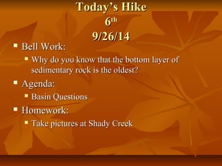 TTooddaayy’’ss HHiikkee 
66tthh 
99//2266//1144 
 BBeellll WWoorrkk:: 
 WWhhyy ddoo yyoouu kknnooww tthhaatt tthhee bboottttoomm llaayyeerr ooff 
sseeddiimmeennttaarryy rroocckk iiss tthhee oollddeesstt?? 
 AAggeennddaa:: 
 BBaassiinn QQuueessttiioonnss 
 HHoommeewwoorrkk:: 
 TTaakkee ppiiccttuurreess aatt SShhaaddyy CCrreeeekk 
 