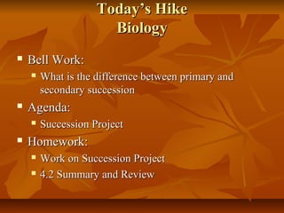 TTooddaayy’’ss HHiikkee 
BBiioollooggyy 
 BBeellll WWoorrkk:: 
 WWhhaatt iiss tthhee ddiiffffeerreennccee bbeettwweeeenn pprriimmaarryy aanndd 
sseeccoonnddaarryy ssuucccceessssiioonn 
 AAggeennddaa:: 
 SSuucccceessssiioonn PPrroojjeecctt 
 HHoommeewwoorrkk:: 
 WWoorrkk oonn SSuucccceessssiioonn PPrroojjeecctt 
 44..22 SSuummmmaarryy aanndd RReevviieeww 
 