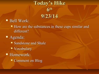TTooddaayy’’ss HHiikkee 
66tthh 
99//2233//1144 
 BBeellll WWoorrkk:: 
 HHooww aarree tthhee ssuubbssttaanncceess iinn tthheessee ccuuppss ssiimmiillaarr aanndd 
ddiiffffeerreenntt?? 
 AAggeennddaa:: 
 SSaannddssttoonnee aanndd SShhaallee 
 VVooccaabbuullaarryy 
 HHoommeewwoorrkk:: 
 CCoommmmeenntt oonn BBlloogg 
 
