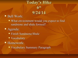TTooddaayy’’ss HHiikkee 
66tthh 
99//2244//1144 
 BBeellll WWoorrkk:: 
 WWhhaatt eennvviirroonnmmeenntt wwoouulldd yyoouu eexxppeecctt ttoo ffiinndd 
ssaannddssttoonnee aanndd sshhaallee ffoorrmmeedd?? 
 AAggeennddaa:: 
 FFiinniisshh SSaannddssttoonnee//SShhaallee 
 VVooccaabbuullaarryy 
 HHoommeewwoorrkk:: 
 VVooccaabbuullaarryy SSuummmmaarryy PPaarraaggrraapphh 
 