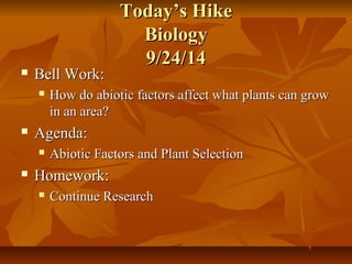 TTooddaayy’’ss HHiikkee 
BBiioollooggyy 
99//2244//1144 
 BBeellll WWoorrkk:: 
 HHooww ddoo aabbiioottiicc ffaaccttoorrss aaffffeecctt wwhhaatt ppllaannttss ccaann ggrrooww 
iinn aann aarreeaa?? 
 AAggeennddaa:: 
 AAbbiioottiicc FFaaccttoorrss aanndd PPllaanntt SSeelleeccttiioonn 
 HHoommeewwoorrkk:: 
 CCoonnttiinnuuee RReesseeaarrcchh 
 