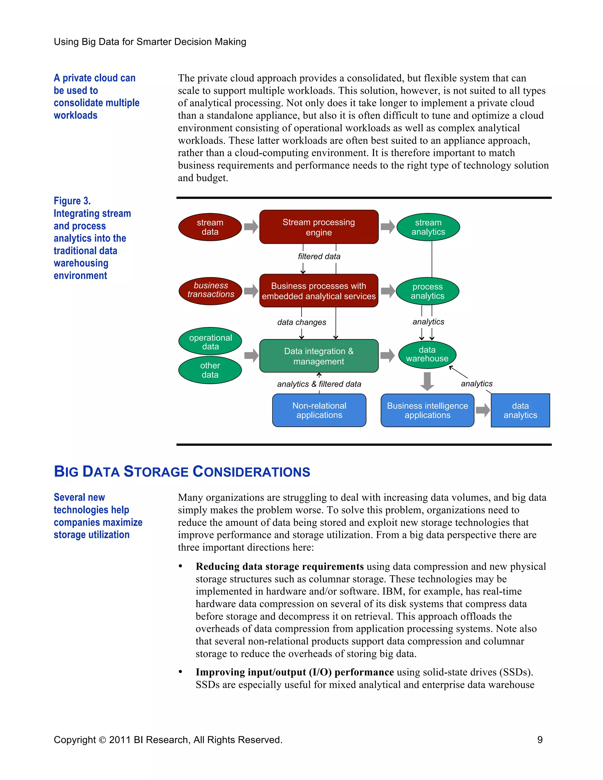 Using Big Data for Smarter Decision Making


A private cloud can        The private cloud approach provides a consolidated, but flexible system that can
be used to                 scale to support multiple workloads. This solution, however, is not suited to all types
consolidate multiple       of analytical processing. Not only does it take longer to implement a private cloud
workloads                  than a standalone appliance, but also it is often difficult to tune and optimize a cloud
                           environment consisting of operational workloads as well as complex analytical
                           workloads. These latter workloads are often best suited to an appliance approach,
                           rather than a cloud-computing environment. It is therefore important to match
                           business requirements and performance needs to the right type of technology solution
                           and budget.

Figure 3.
Integrating stream
and process                      stream              Stream processing                stream
                                  data                    engine                     analytics
analytics into the
traditional data                                         filtered data
warehousing
environment
                                 business         Business processes with            process
                               transactions     embedded analytical services         analytics


                                                   data changes                      analytics
                               operational
                                  data                                                data
                                                     Data integration &
                                                       management                  warehouse
                                  other
                                  data
                                                   analytics & filtered data                      analytics

                                                       Non-relational          Business intelligence            data
                                                        applications               applications               analytics




BIG DATA STORAGE CONSIDERATIONS
Several new                Many organizations are struggling to deal with increasing data volumes, and big data
technologies help          simply makes the problem worse. To solve this problem, organizations need to
companies maximize         reduce the amount of data being stored and exploit new storage technologies that
storage utilization        improve performance and storage utilization. From a big data perspective there are
                           three important directions here:
                           •     Reducing data storage requirements using data compression and new physical
                                 storage structures such as columnar storage. These technologies may be
                                 implemented in hardware and/or software. IBM, for example, has real-time
                                 hardware data compression on several of its disk systems that compress data
                                 before storage and decompress it on retrieval. This approach offloads the
                                 overheads of data compression from application processing systems. Note also
                                 that several non-relational products support data compression and columnar
                                 storage to reduce the overheads of storing big data.
                           •     Improving input/output (I/O) performance using solid-state drives (SSDs).
                                 SSDs are especially useful for mixed analytical and enterprise data warehouse




Copyright  2011 BI Research, All Rights Reserved.                                                                    9
 