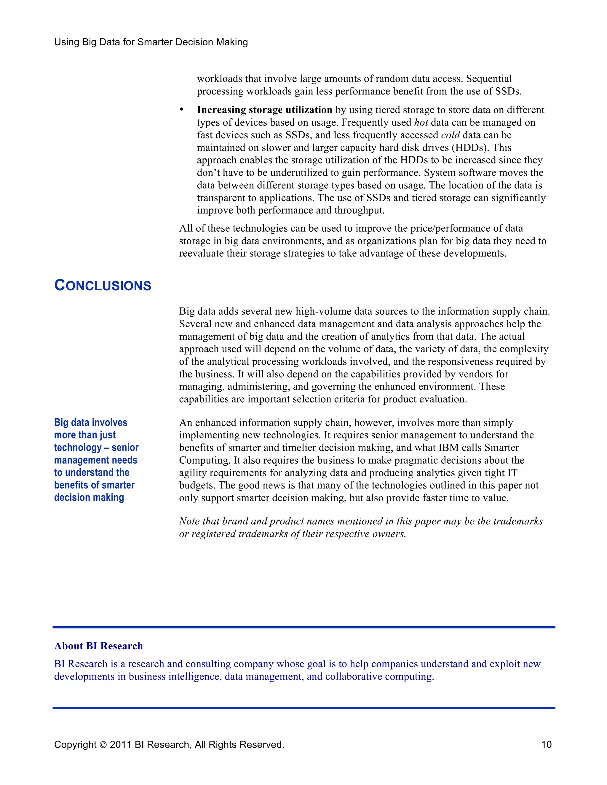 Using Big Data for Smarter Decision Making


                               workloads that involve large amounts of random data access. Sequential
                               processing workloads gain less performance benefit from the use of SSDs.
                           •   Increasing storage utilization by using tiered storage to store data on different
                               types of devices based on usage. Frequently used hot data can be managed on
                               fast devices such as SSDs, and less frequently accessed cold data can be
                               maintained on slower and larger capacity hard disk drives (HDDs). This
                               approach enables the storage utilization of the HDDs to be increased since they
                               don’t have to be underutilized to gain performance. System software moves the
                               data between different storage types based on usage. The location of the data is
                               transparent to applications. The use of SSDs and tiered storage can significantly
                               improve both performance and throughput.
                           All of these technologies can be used to improve the price/performance of data
                           storage in big data environments, and as organizations plan for big data they need to
                           reevaluate their storage strategies to take advantage of these developments.


CONCLUSIONS
                           Big data adds several new high-volume data sources to the information supply chain.
                           Several new and enhanced data management and data analysis approaches help the
                           management of big data and the creation of analytics from that data. The actual
                           approach used will depend on the volume of data, the variety of data, the complexity
                           of the analytical processing workloads involved, and the responsiveness required by
                           the business. It will also depend on the capabilities provided by vendors for
                           managing, administering, and governing the enhanced environment. These
                           capabilities are important selection criteria for product evaluation.

Big data involves          An enhanced information supply chain, however, involves more than simply
more than just             implementing new technologies. It requires senior management to understand the
technology – senior        benefits of smarter and timelier decision making, and what IBM calls Smarter
management needs           Computing. It also requires the business to make pragmatic decisions about the
to understand the          agility requirements for analyzing data and producing analytics given tight IT
benefits of smarter        budgets. The good news is that many of the technologies outlined in this paper not
decision making            only support smarter decision making, but also provide faster time to value.

                           Note that brand and product names mentioned in this paper may be the trademarks
                           or registered trademarks of their respective owners.




About BI Research
BI Research is a research and consulting company whose goal is to help companies understand and exploit new
developments in business intelligence, data management, and collaborative computing.




Copyright  2011 BI Research, All Rights Reserved.                                                              10
 