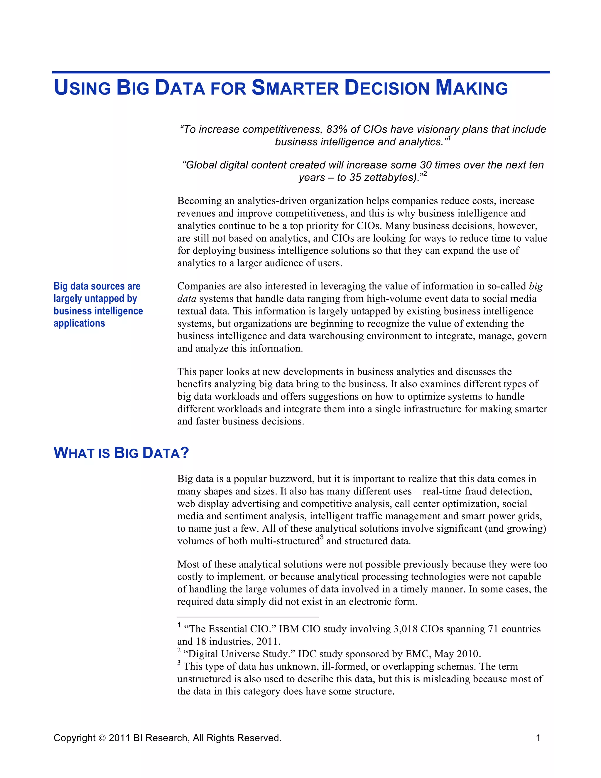 USING BIG DATA FOR SMARTER DECISION MAKING
                           “To increase competitiveness, 83% of CIOs have visionary plans that include
                                             business intelligence and analytics.”1

                               “Global digital content created will increase some 30 times over the next ten
                                                         years – to 35 zettabytes).”2

                           Becoming an analytics-driven organization helps companies reduce costs, increase
                           revenues and improve competitiveness, and this is why business intelligence and
                           analytics continue to be a top priority for CIOs. Many business decisions, however,
                           are still not based on analytics, and CIOs are looking for ways to reduce time to value
                           for deploying business intelligence solutions so that they can expand the use of
                           analytics to a larger audience of users.

Big data sources are       Companies are also interested in leveraging the value of information in so-called big
largely untapped by        data systems that handle data ranging from high-volume event data to social media
business intelligence      textual data. This information is largely untapped by existing business intelligence
applications               systems, but organizations are beginning to recognize the value of extending the
                           business intelligence and data warehousing environment to integrate, manage, govern
                           and analyze this information.

                           This paper looks at new developments in business analytics and discusses the
                           benefits analyzing big data bring to the business. It also examines different types of
                           big data workloads and offers suggestions on how to optimize systems to handle
                           different workloads and integrate them into a single infrastructure for making smarter
                           and faster business decisions.


WHAT IS BIG DATA?
                           Big data is a popular buzzword, but it is important to realize that this data comes in
                           many shapes and sizes. It also has many different uses – real-time fraud detection,
                           web display advertising and competitive analysis, call center optimization, social
                           media and sentiment analysis, intelligent traffic management and smart power grids,
                           to name just a few. All of these analytical solutions involve significant (and growing)
                           volumes of both multi-structured3 and structured data.

                           Most of these analytical solutions were not possible previously because they were too
                           costly to implement, or because analytical processing technologies were not capable
                           of handling the large volumes of data involved in a timely manner. In some cases, the
                           required data simply did not exist in an electronic form.

                           1
                             “The Essential CIO.” IBM CIO study involving 3,018 CIOs spanning 71 countries
                           and 18 industries, 2011.
                           2
                             “Digital Universe Study.” IDC study sponsored by EMC, May 2010.
                           3
                             This type of data has unknown, ill-formed, or overlapping schemas. The term
                           unstructured is also used to describe this data, but this is misleading because most of
                           the data in this category does have some structure.



Copyright  2011 BI Research, All Rights Reserved.                                                              1
 
