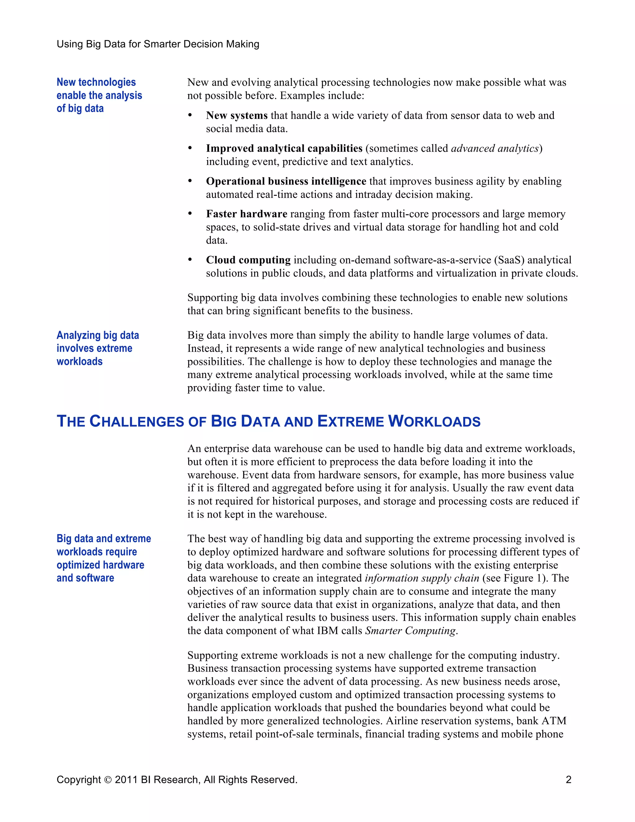 Using Big Data for Smarter Decision Making


New technologies           New and evolving analytical processing technologies now make possible what was
enable the analysis        not possible before. Examples include:
of big data
                           •   New systems that handle a wide variety of data from sensor data to web and
                               social media data.
                           •   Improved analytical capabilities (sometimes called advanced analytics)
                               including event, predictive and text analytics.
                           •   Operational business intelligence that improves business agility by enabling
                               automated real-time actions and intraday decision making.
                           •   Faster hardware ranging from faster multi-core processors and large memory
                               spaces, to solid-state drives and virtual data storage for handling hot and cold
                               data.
                           •   Cloud computing including on-demand software-as-a-service (SaaS) analytical
                               solutions in public clouds, and data platforms and virtualization in private clouds.

                           Supporting big data involves combining these technologies to enable new solutions
                           that can bring significant benefits to the business.

Analyzing big data         Big data involves more than simply the ability to handle large volumes of data.
involves extreme           Instead, it represents a wide range of new analytical technologies and business
workloads                  possibilities. The challenge is how to deploy these technologies and manage the
                           many extreme analytical processing workloads involved, while at the same time
                           providing faster time to value.


THE CHALLENGES OF BIG DATA AND EXTREME WORKLOADS
                           An enterprise data warehouse can be used to handle big data and extreme workloads,
                           but often it is more efficient to preprocess the data before loading it into the
                           warehouse. Event data from hardware sensors, for example, has more business value
                           if it is filtered and aggregated before using it for analysis. Usually the raw event data
                           is not required for historical purposes, and storage and processing costs are reduced if
                           it is not kept in the warehouse.

Big data and extreme       The best way of handling big data and supporting the extreme processing involved is
workloads require          to deploy optimized hardware and software solutions for processing different types of
optimized hardware         big data workloads, and then combine these solutions with the existing enterprise
and software               data warehouse to create an integrated information supply chain (see Figure 1). The
                           objectives of an information supply chain are to consume and integrate the many
                           varieties of raw source data that exist in organizations, analyze that data, and then
                           deliver the analytical results to business users. This information supply chain enables
                           the data component of what IBM calls Smarter Computing.

                           Supporting extreme workloads is not a new challenge for the computing industry.
                           Business transaction processing systems have supported extreme transaction
                           workloads ever since the advent of data processing. As new business needs arose,
                           organizations employed custom and optimized transaction processing systems to
                           handle application workloads that pushed the boundaries beyond what could be
                           handled by more generalized technologies. Airline reservation systems, bank ATM
                           systems, retail point-of-sale terminals, financial trading systems and mobile phone



Copyright  2011 BI Research, All Rights Reserved.                                                                2
 