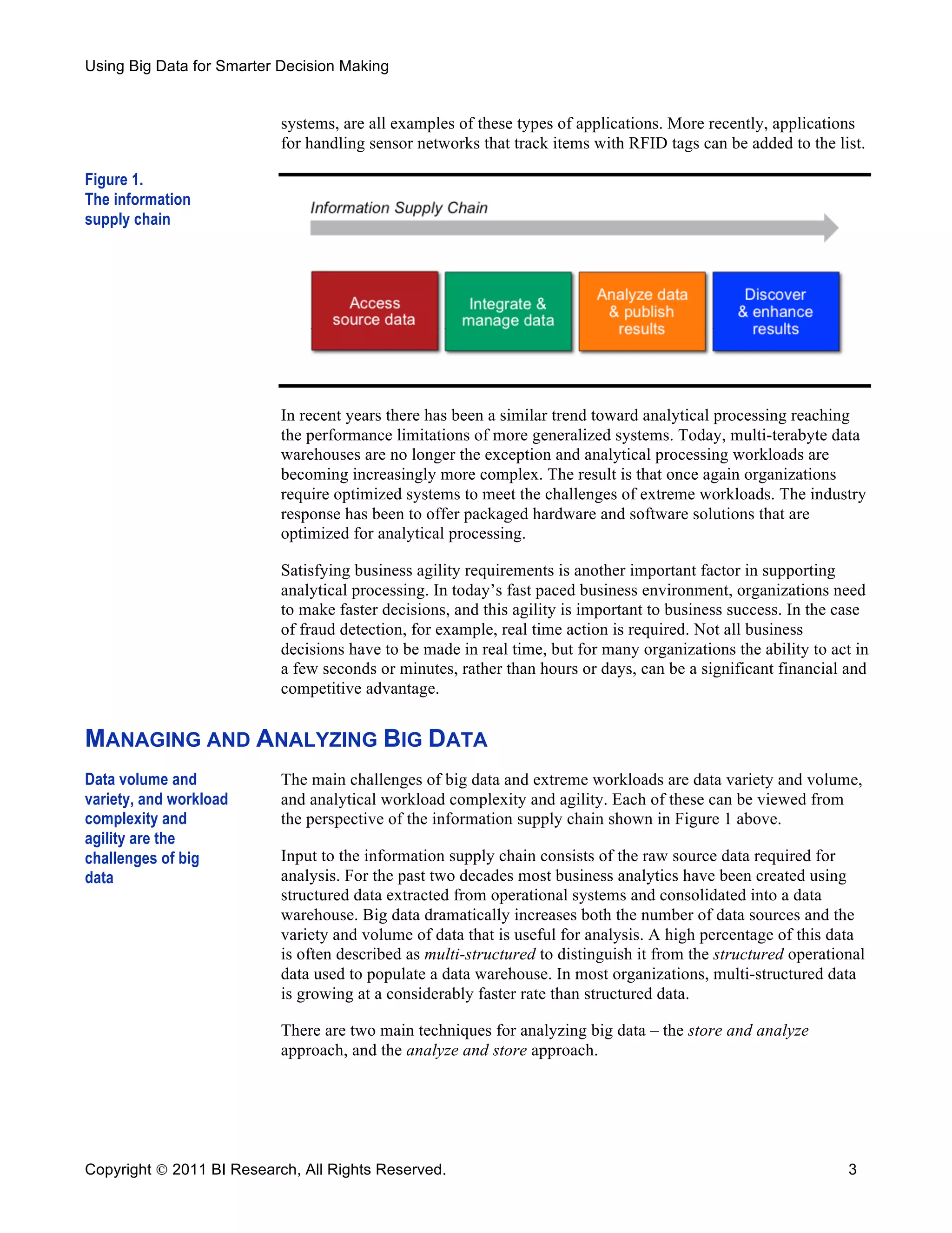 Using Big Data for Smarter Decision Making


                           systems, are all examples of these types of applications. More recently, applications
                           for handling sensor networks that track items with RFID tags can be added to the list.

Figure 1.
The information
supply chain




                           In recent years there has been a similar trend toward analytical processing reaching
                           the performance limitations of more generalized systems. Today, multi-terabyte data
                           warehouses are no longer the exception and analytical processing workloads are
                           becoming increasingly more complex. The result is that once again organizations
                           require optimized systems to meet the challenges of extreme workloads. The industry
                           response has been to offer packaged hardware and software solutions that are
                           optimized for analytical processing.

                           Satisfying business agility requirements is another important factor in supporting
                           analytical processing. In today’s fast paced business environment, organizations need
                           to make faster decisions, and this agility is important to business success. In the case
                           of fraud detection, for example, real time action is required. Not all business
                           decisions have to be made in real time, but for many organizations the ability to act in
                           a few seconds or minutes, rather than hours or days, can be a significant financial and
                           competitive advantage.


MANAGING AND ANALYZING BIG DATA
Data volume and            The main challenges of big data and extreme workloads are data variety and volume,
variety, and workload      and analytical workload complexity and agility. Each of these can be viewed from
complexity and             the perspective of the information supply chain shown in Figure 1 above.
agility are the
challenges of big          Input to the information supply chain consists of the raw source data required for
data                       analysis. For the past two decades most business analytics have been created using
                           structured data extracted from operational systems and consolidated into a data
                           warehouse. Big data dramatically increases both the number of data sources and the
                           variety and volume of data that is useful for analysis. A high percentage of this data
                           is often described as multi-structured to distinguish it from the structured operational
                           data used to populate a data warehouse. In most organizations, multi-structured data
                           is growing at a considerably faster rate than structured data.

                           There are two main techniques for analyzing big data – the store and analyze
                           approach, and the analyze and store approach.




Copyright  2011 BI Research, All Rights Reserved.                                                              3
 