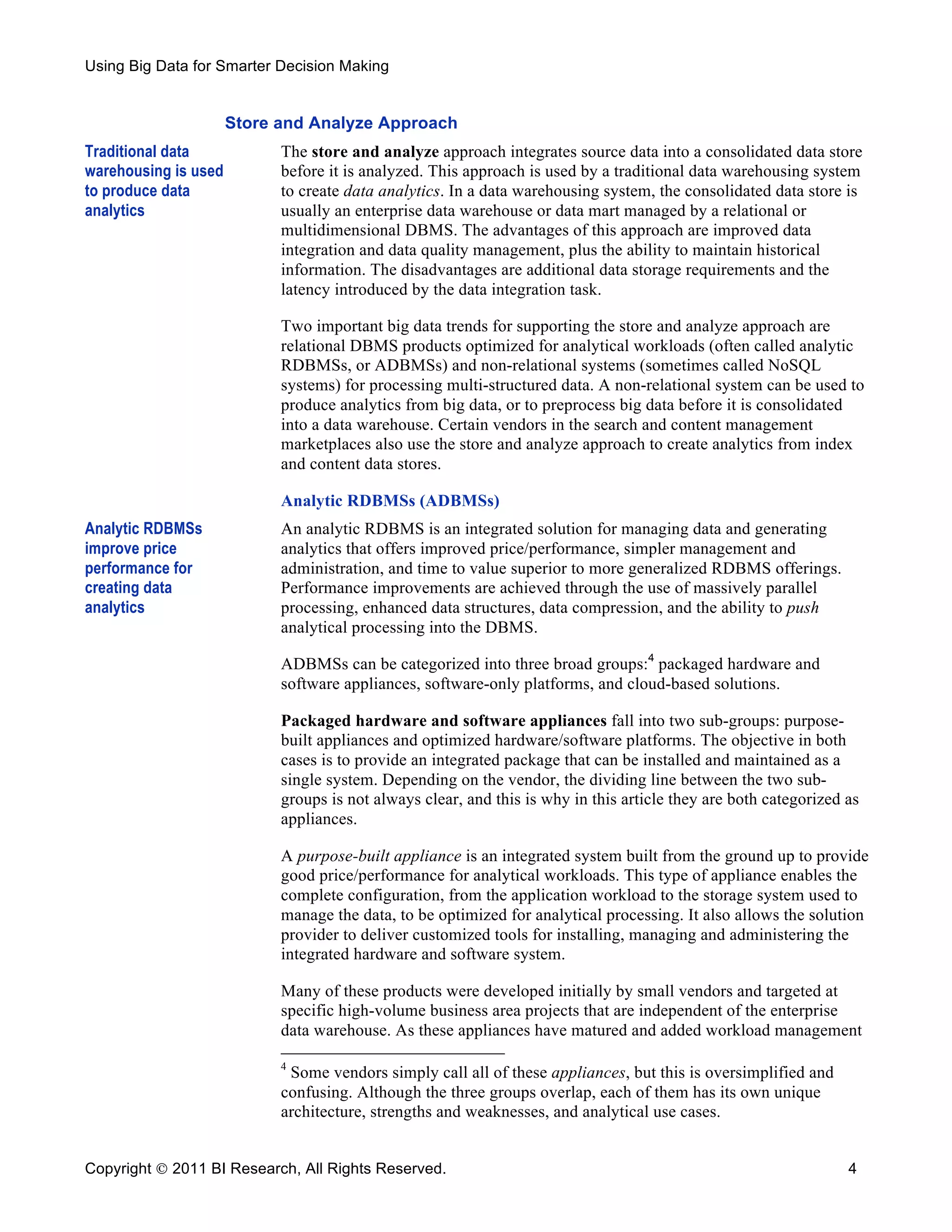 Using Big Data for Smarter Decision Making


                      Store and Analyze Approach
Traditional data            The store and analyze approach integrates source data into a consolidated data store
warehousing is used         before it is analyzed. This approach is used by a traditional data warehousing system
to produce data             to create data analytics. In a data warehousing system, the consolidated data store is
analytics                   usually an enterprise data warehouse or data mart managed by a relational or
                            multidimensional DBMS. The advantages of this approach are improved data
                            integration and data quality management, plus the ability to maintain historical
                            information. The disadvantages are additional data storage requirements and the
                            latency introduced by the data integration task.

                            Two important big data trends for supporting the store and analyze approach are
                            relational DBMS products optimized for analytical workloads (often called analytic
                            RDBMSs, or ADBMSs) and non-relational systems (sometimes called NoSQL
                            systems) for processing multi-structured data. A non-relational system can be used to
                            produce analytics from big data, or to preprocess big data before it is consolidated
                            into a data warehouse. Certain vendors in the search and content management
                            marketplaces also use the store and analyze approach to create analytics from index
                            and content data stores.

                            Analytic RDBMSs (ADBMSs)
Analytic RDBMSs             An analytic RDBMS is an integrated solution for managing data and generating
improve price               analytics that offers improved price/performance, simpler management and
performance for             administration, and time to value superior to more generalized RDBMS offerings.
creating data               Performance improvements are achieved through the use of massively parallel
analytics                   processing, enhanced data structures, data compression, and the ability to push
                            analytical processing into the DBMS.

                            ADBMSs can be categorized into three broad groups:4 packaged hardware and
                            software appliances, software-only platforms, and cloud-based solutions.

                            Packaged hardware and software appliances fall into two sub-groups: purpose-
                            built appliances and optimized hardware/software platforms. The objective in both
                            cases is to provide an integrated package that can be installed and maintained as a
                            single system. Depending on the vendor, the dividing line between the two sub-
                            groups is not always clear, and this is why in this article they are both categorized as
                            appliances.

                            A purpose-built appliance is an integrated system built from the ground up to provide
                            good price/performance for analytical workloads. This type of appliance enables the
                            complete configuration, from the application workload to the storage system used to
                            manage the data, to be optimized for analytical processing. It also allows the solution
                            provider to deliver customized tools for installing, managing and administering the
                            integrated hardware and software system.

                            Many of these products were developed initially by small vendors and targeted at
                            specific high-volume business area projects that are independent of the enterprise
                            data warehouse. As these appliances have matured and added workload management

                            4
                             Some vendors simply call all of these appliances, but this is oversimplified and
                            confusing. Although the three groups overlap, each of them has its own unique
                            architecture, strengths and weaknesses, and analytical use cases.


Copyright  2011 BI Research, All Rights Reserved.                                                                4
 