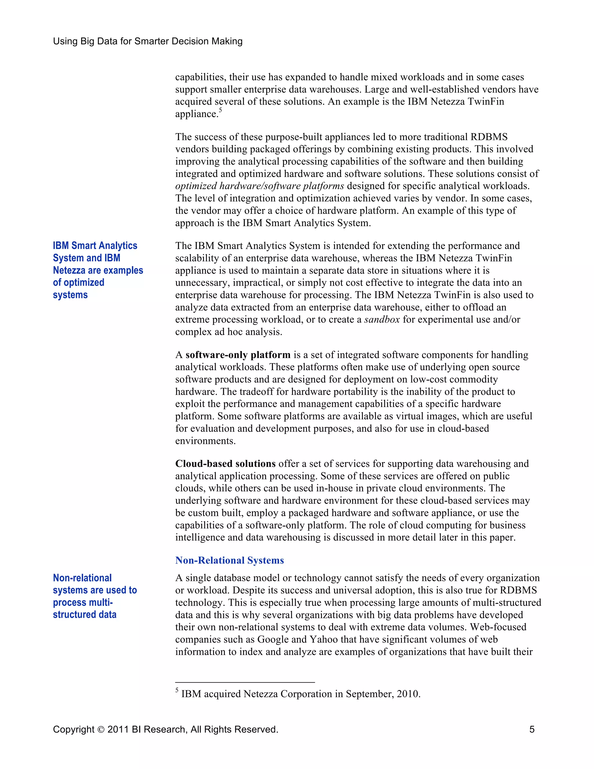 Using Big Data for Smarter Decision Making


                           capabilities, their use has expanded to handle mixed workloads and in some cases
                           support smaller enterprise data warehouses. Large and well-established vendors have
                           acquired several of these solutions. An example is the IBM Netezza TwinFin
                           appliance.5

                           The success of these purpose-built appliances led to more traditional RDBMS
                           vendors building packaged offerings by combining existing products. This involved
                           improving the analytical processing capabilities of the software and then building
                           integrated and optimized hardware and software solutions. These solutions consist of
                           optimized hardware/software platforms designed for specific analytical workloads.
                           The level of integration and optimization achieved varies by vendor. In some cases,
                           the vendor may offer a choice of hardware platform. An example of this type of
                           approach is the IBM Smart Analytics System.

IBM Smart Analytics        The IBM Smart Analytics System is intended for extending the performance and
System and IBM             scalability of an enterprise data warehouse, whereas the IBM Netezza TwinFin
Netezza are examples       appliance is used to maintain a separate data store in situations where it is
of optimized               unnecessary, impractical, or simply not cost effective to integrate the data into an
systems                    enterprise data warehouse for processing. The IBM Netezza TwinFin is also used to
                           analyze data extracted from an enterprise data warehouse, either to offload an
                           extreme processing workload, or to create a sandbox for experimental use and/or
                           complex ad hoc analysis.

                           A software-only platform is a set of integrated software components for handling
                           analytical workloads. These platforms often make use of underlying open source
                           software products and are designed for deployment on low-cost commodity
                           hardware. The tradeoff for hardware portability is the inability of the product to
                           exploit the performance and management capabilities of a specific hardware
                           platform. Some software platforms are available as virtual images, which are useful
                           for evaluation and development purposes, and also for use in cloud-based
                           environments.

                           Cloud-based solutions offer a set of services for supporting data warehousing and
                           analytical application processing. Some of these services are offered on public
                           clouds, while others can be used in-house in private cloud environments. The
                           underlying software and hardware environment for these cloud-based services may
                           be custom built, employ a packaged hardware and software appliance, or use the
                           capabilities of a software-only platform. The role of cloud computing for business
                           intelligence and data warehousing is discussed in more detail later in this paper.

                           Non-Relational Systems
Non-relational             A single database model or technology cannot satisfy the needs of every organization
systems are used to        or workload. Despite its success and universal adoption, this is also true for RDBMS
process multi-             technology. This is especially true when processing large amounts of multi-structured
structured data            data and this is why several organizations with big data problems have developed
                           their own non-relational systems to deal with extreme data volumes. Web-focused
                           companies such as Google and Yahoo that have significant volumes of web
                           information to index and analyze are examples of organizations that have built their


                           5
                               IBM acquired Netezza Corporation in September, 2010.


Copyright  2011 BI Research, All Rights Reserved.                                                            5
 