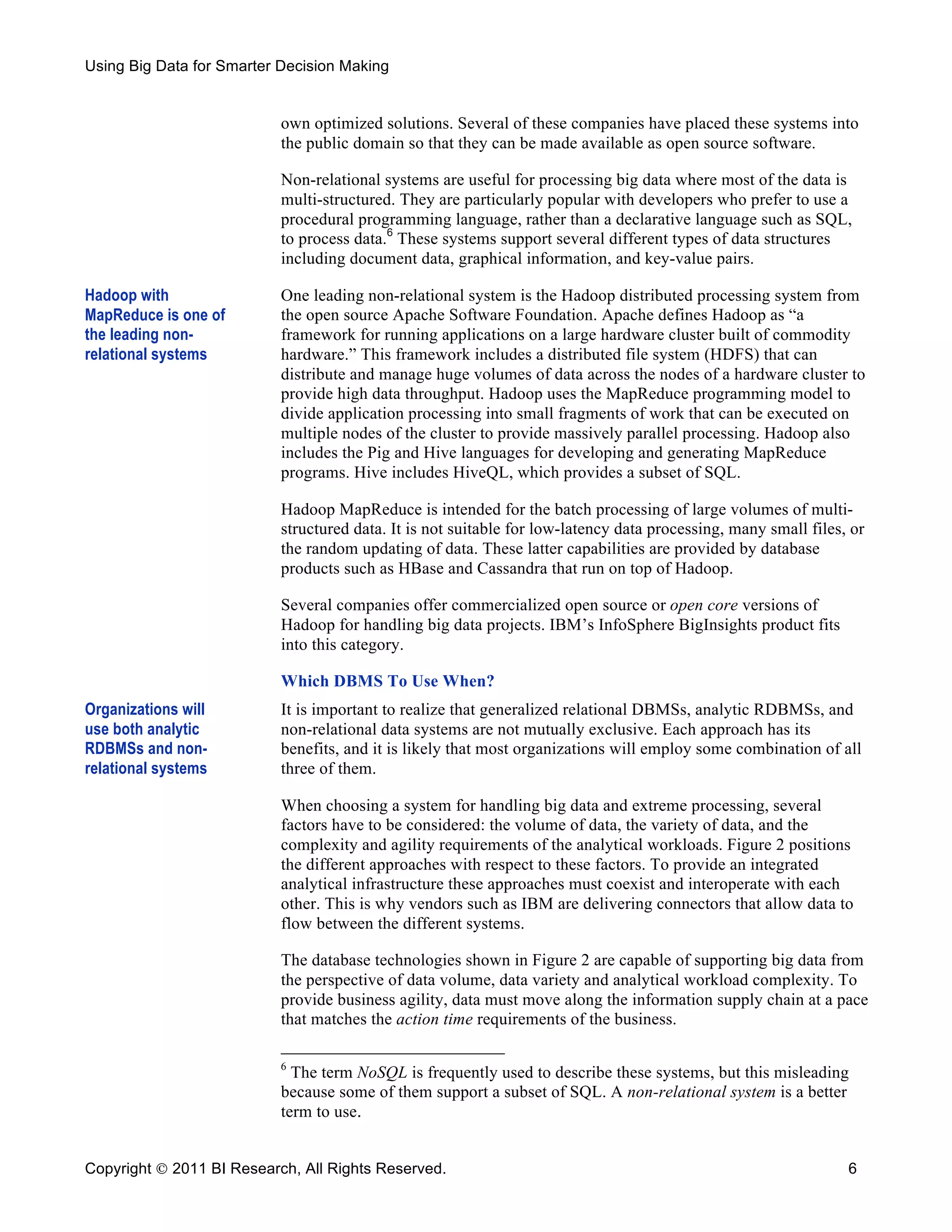 Using Big Data for Smarter Decision Making


                           own optimized solutions. Several of these companies have placed these systems into
                           the public domain so that they can be made available as open source software.

                           Non-relational systems are useful for processing big data where most of the data is
                           multi-structured. They are particularly popular with developers who prefer to use a
                           procedural programming language, rather than a declarative language such as SQL,
                           to process data.6 These systems support several different types of data structures
                           including document data, graphical information, and key-value pairs.

Hadoop with                One leading non-relational system is the Hadoop distributed processing system from
MapReduce is one of        the open source Apache Software Foundation. Apache defines Hadoop as “a
the leading non-           framework for running applications on a large hardware cluster built of commodity
relational systems         hardware.” This framework includes a distributed file system (HDFS) that can
                           distribute and manage huge volumes of data across the nodes of a hardware cluster to
                           provide high data throughput. Hadoop uses the MapReduce programming model to
                           divide application processing into small fragments of work that can be executed on
                           multiple nodes of the cluster to provide massively parallel processing. Hadoop also
                           includes the Pig and Hive languages for developing and generating MapReduce
                           programs. Hive includes HiveQL, which provides a subset of SQL.

                           Hadoop MapReduce is intended for the batch processing of large volumes of multi-
                           structured data. It is not suitable for low-latency data processing, many small files, or
                           the random updating of data. These latter capabilities are provided by database
                           products such as HBase and Cassandra that run on top of Hadoop.

                           Several companies offer commercialized open source or open core versions of
                           Hadoop for handling big data projects. IBM’s InfoSphere BigInsights product fits
                           into this category.

                           Which DBMS To Use When?
Organizations will         It is important to realize that generalized relational DBMSs, analytic RDBMSs, and
use both analytic          non-relational data systems are not mutually exclusive. Each approach has its
RDBMSs and non-            benefits, and it is likely that most organizations will employ some combination of all
relational systems         three of them.

                           When choosing a system for handling big data and extreme processing, several
                           factors have to be considered: the volume of data, the variety of data, and the
                           complexity and agility requirements of the analytical workloads. Figure 2 positions
                           the different approaches with respect to these factors. To provide an integrated
                           analytical infrastructure these approaches must coexist and interoperate with each
                           other. This is why vendors such as IBM are delivering connectors that allow data to
                           flow between the different systems.

                           The database technologies shown in Figure 2 are capable of supporting big data from
                           the perspective of data volume, data variety and analytical workload complexity. To
                           provide business agility, data must move along the information supply chain at a pace
                           that matches the action time requirements of the business.

                           6
                             The term NoSQL is frequently used to describe these systems, but this misleading
                           because some of them support a subset of SQL. A non-relational system is a better
                           term to use.


Copyright  2011 BI Research, All Rights Reserved.                                                               6
 
