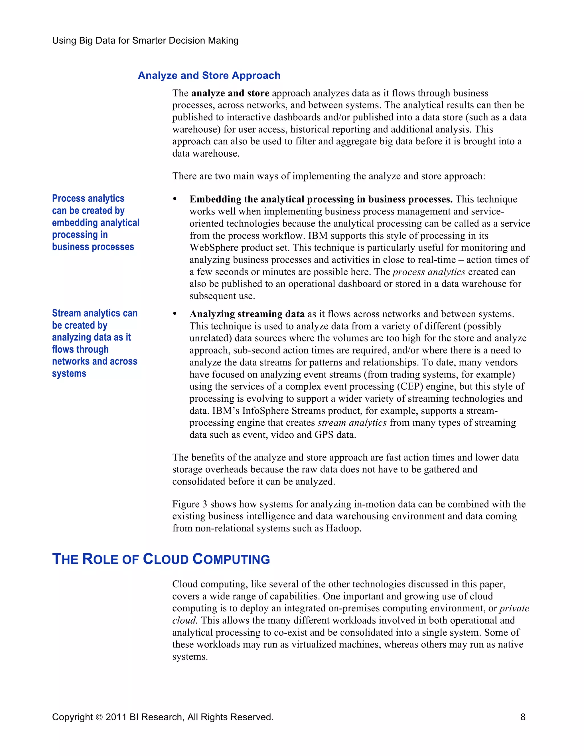 Using Big Data for Smarter Decision Making


                       Analyze and Store Approach
                             The analyze and store approach analyzes data as it flows through business
                             processes, across networks, and between systems. The analytical results can then be
                             published to interactive dashboards and/or published into a data store (such as a data
                             warehouse) for user access, historical reporting and additional analysis. This
                             approach can also be used to filter and aggregate big data before it is brought into a
                             data warehouse.

                             There are two main ways of implementing the analyze and store approach:

Process analytics            •   Embedding the analytical processing in business processes. This technique
can be created by                works well when implementing business process management and service-
embedding analytical             oriented technologies because the analytical processing can be called as a service
processing in                    from the process workflow. IBM supports this style of processing in its
business processes               WebSphere product set. This technique is particularly useful for monitoring and
                                 analyzing business processes and activities in close to real-time – action times of
                                 a few seconds or minutes are possible here. The process analytics created can
                                 also be published to an operational dashboard or stored in a data warehouse for
                                 subsequent use.
Stream analytics can         •   Analyzing streaming data as it flows across networks and between systems.
be created by                    This technique is used to analyze data from a variety of different (possibly
analyzing data as it             unrelated) data sources where the volumes are too high for the store and analyze
flows through                    approach, sub-second action times are required, and/or where there is a need to
networks and across              analyze the data streams for patterns and relationships. To date, many vendors
systems                          have focused on analyzing event streams (from trading systems, for example)
                                 using the services of a complex event processing (CEP) engine, but this style of
                                 processing is evolving to support a wider variety of streaming technologies and
                                 data. IBM’s InfoSphere Streams product, for example, supports a stream-
                                 processing engine that creates stream analytics from many types of streaming
                                 data such as event, video and GPS data.

                             The benefits of the analyze and store approach are fast action times and lower data
                             storage overheads because the raw data does not have to be gathered and
                             consolidated before it can be analyzed.

                             Figure 3 shows how systems for analyzing in-motion data can be combined with the
                             existing business intelligence and data warehousing environment and data coming
                             from non-relational systems such as Hadoop.


THE ROLE OF CLOUD COMPUTING
                             Cloud computing, like several of the other technologies discussed in this paper,
                             covers a wide range of capabilities. One important and growing use of cloud
                             computing is to deploy an integrated on-premises computing environment, or private
                             cloud. This allows the many different workloads involved in both operational and
                             analytical processing to co-exist and be consolidated into a single system. Some of
                             these workloads may run as virtualized machines, whereas others may run as native
                             systems.




Copyright  2011 BI Research, All Rights Reserved.                                                                 8
 