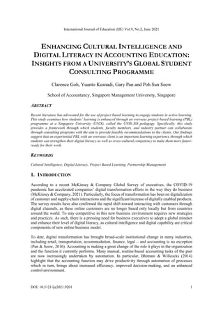 International Journal of Education (IJE) Vol.9, No.2, June 2021
DOI: 10.5121/ije2021.9201 1
ENHANCING CULTURAL INTELLIGENCE AND
DIGITAL LITERACY IN ACCOUNTING EDUCATION:
INSIGHTS FROM A UNIVERSITY’S GLOBAL STUDENT
CONSULTING PROGRAMME
Clarence Goh, Yuanto Kusnadi, Gary Pan and Poh Sun Seow
School of Accountancy, Singapore Management University, Singapore
ABSTRACT
Recent literature has advocated for the use of project based learning to engage students in active learning.
This study examines how students’ learning is enhanced through an overseas project-based learning (PBL)
programme at a Singapore University (UNIS), called the UNIS-XO pedagogy. Specifically, this study
provides a framework through which students, faculty members, and industry partner can collaborate
through consulting programs with the aim to provide feasible recommendations to the clients. Our findings
suggest that an experiential PBL with an overseas client is an important learning experience through which
students can strengthen their digital literacy as well as cross-cultural competency to make them more future-
ready for their work.
KEYWORDS
Cultural Intelligence, Digital Literacy, Project Based Learning, Partnership Management
1. INTRODUCTION
According to a recent McKinsey & Company Global Survey of executives, the COVID-19
pandemic has accelerated companies’ digital transformation efforts in the way they do business
(McKinsey & Company, 2021). Particularly, the focus of transformation has been on digitalization
of customer and supply-chain interactions and the significant increase of digitally enabled products.
The survey results have also confirmed the rapid shift toward interacting with customers through
digital channels, as these online customers are no longer based only locally but from countries
around the world. To stay competitive in this new business environment requires new strategies
and practices. As such, there is a pressing need for business executives to adopt a global mindset
and enhance their level of digital literacy, as cultural intelligence and digital capability are critical
components of new online business model.
To date, digital transformation has brought broad-scale institutional change in many industries,
including retail, transportation, accommodation, finance, legal – and accounting is no exception
(Pan & Seow, 2016). Accounting is making a great change of the role it plays in the organization
and the function it currently performs. Many manual, routine-based accounting tasks of the past
are now increasingly undertaken by automation. In particular, Bhimani & Willcocks (2014)
highlight that the accounting function may drive productivity through automation of processes
which in turn, brings about increased efficiency, improved decision-making, and an enhanced
control environment.
 