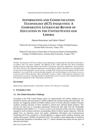 International Journal of Education (IJE) Vol.9, No.2, June 2021
DOI:10.5121/ije2021.9205 49
INFORMATION AND COMMUNICATION
TECHNOLOGY (ICT) INEQUITIES: A
COMPARATIVE LITERATURE REVIEW OF
EDUCATION IN THE UNITED STATES AND
LIBERIA
Damita Kaloostian1
and Nalini Chhetri2
1
School for the Future of Innovation in Society, College of Global Futures,
Arizona State University, Tempe, USA
2
School for the Future of Innovation in Society & School of Sustainability,
College of Global Futures, Arizona State University, Tempe, USA
ABSTRACT
Globally, the potential of ICT has resulted in mass deployment, transforming the educational landscape in
accordance with 21st-century demands. The diffusion of ICT within education has shown tremendous
benefits, positively impacting students and teachers in learning, instruction, engagement, and assessment
(Fu, 2013). However, the widespread application of technology to address education access and quality has
not been universally adopted for various reasons, resulting in the exclusion of critical segments of the world's
population. As a result of the current technology inequities, the current literature review focuses on access
to and use of ICT within education. More specifically, it seeks to explore: What does the comparative and
international research say regarding the factors that facilitate access to and use of ICT among underserved
K-8 education populations in the United States and Liberia?
KEYWORDS
Digital divide, Digital inequities, United States, Liberia, ICT, Education, Technology.
1. INTRODUCTION
1.1. The Global Education Challenge
According to the 2020 United Nations report [1], approximately 262 million children are not
enrolled in schools, and more than 617 million students lack essential reading and math skills. For
decades, the staggering number of children without access to formal education coupled with poor
academic learning outcomes of those enrolled in schools have attracted global attention. This
concern has been key in leveraging educational frameworks that align with the Sustainable
Development Goals (SDGs) # 4 – to ensure inclusive and equitable quality education- which has
emerged to unify countries and their corresponding efforts to deliver quality education. With the
global focus on education access and quality established, Information and Communication
Technology (ICT) has emerged as a pivotal platform to support quality teaching, learning, and
student achievement. Globally, the potential of ICT has resulted in mass deployment to transform
the educational landscape in accordance with 21st-
century demands that require diverse types of
educated individuals.
 