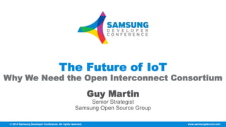 © 2014 Samsung Developer Conference. All rights reserved. www.samsungdevcon.com
The Future of IoT
Why We Need the Open Interconnect Consortium
Guy Martin
Senior Strategist
Samsung Open Source Group
 