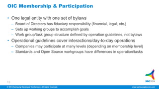 OIC Membership & Participation 
• One legal entity with one set of bylaws 
– Board of Directors has fiduciary responsibility (financial, legal, etc.) 
– Sets up working groups to accomplish goals 
– Work group/task group structure defined by operation guidelines, not bylaws 
• Operational guidelines cover interactions/day-to-day operations 
18 
– Companies may participate at many levels (depending on membership level) 
– Standards and Open Source workgroups have differences in operation/tasks 
© 2014 Samsung Developer Conference. All rights reserved. www.samsungdevcon.com 
 