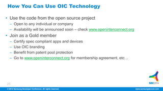 How You Can Use OIC Technology 
• Use the code from the open source project 
– Open to any individual or company 
– Availability will be announced soon – check www.openinterconnect.org 
• Join as a Gold member 
– Certify spec compliant apps and devices 
– Use OIC branding 
– Benefit from patent pool protection 
– Go to www.openinterconnect.org for membership agreement, etc… 
25 
© 2014 Samsung Developer Conference. All rights reserved. www.samsungdevcon.com 
 