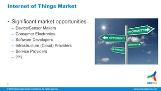 Internet of Things Market 
• Significant market opportunities 
6 
– Device/Sensor Makers 
– Consumer Electronics 
– Software Developers 
– Infrastructure (Cloud) Providers 
– Service Providers 
– ??? 
© 2014 Samsung Developer Conference. All rights reserved. www.samsungdevcon.com 
 