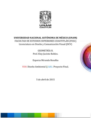 UNIVERSIDAD NACIONAL AUTÓNOMA DE MÉXICO (UNAM)
FACULTAD DE ESTUDIOS SUPERIORES CUAUTITLÁN (FESC)
Licenciatura en Diseño y Comunicación Visual (DCV)
GEOMETRÍA II.
Prof. Eloy Jacinto Robles.
Esparza Miranda Rosalba
U10. Diseño Ambiental || AA1. Proyecto Final.
5 de abril de 2015
 