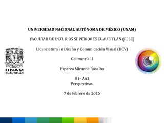 UNIVERSIDAD NACIONAL AUTÓNOMA DE MÉXICO (UNAM)
FACULTAD DE ESTUDIOS SUPERIORES CUAUTITLÁN (FESC)
Licenciatura en Diseño y Comunicación Visual (DCV)
Geometría II
Esparza Miranda Rosalba
U1- AA1
Perspectivas.
7 de febrero de 2015
 