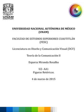 UNIVERSIDAD NACIONAL AUTÓNOMA DE MÉXICO
(UNAM)
FACULTAD DE ESTUDIOS SUPERIORES CUAUTITLÁN
(FESC)
Licenciatura en Diseño y Comunicación Visual (DCV)
Teoría de la Comunicación II
Esparza Miranda Rosalba
U2- AA1
Figuras Retóricas.
4 de marzo de 2015
 