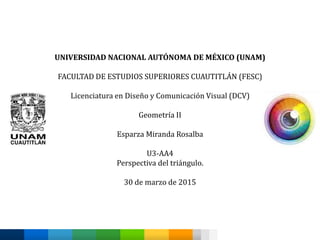 UNIVERSIDAD NACIONAL AUTÓNOMA DE MÉXICO (UNAM)
FACULTAD DE ESTUDIOS SUPERIORES CUAUTITLÁN (FESC)
Licenciatura en Diseño y Comunicación Visual (DCV)
Geometría II
Esparza Miranda Rosalba
U3-AA4
Perspectiva del triángulo.
30 de marzo de 2015
 