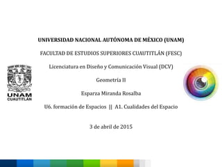 UNIVERSIDAD NACIONAL AUTÓNOMA DE MÉXICO (UNAM)
FACULTAD DE ESTUDIOS SUPERIORES CUAUTITLÁN (FESC)
Licenciatura en Diseño y Comunicación Visual (DCV)
Geometría II
Esparza Miranda Rosalba
U6. formación de Espacios || A1. Cualidades del Espacio
3 de abril de 2015
 