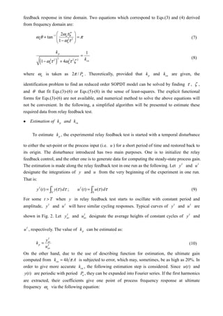 feedback response in time domain. Two equations which correspond to Eqs.(3) and (4) derived
from frequency domain are:
1
2 2
2
tan
1
u
u
u
ω τζ
ω θ π
ω τ
−  
+ = 
− 
(7)
( )
2
2 2 2 2 2
1
1 4
p
cu
u u
k
kω τ ω τ ζ
=
− +
(8)
where uω is taken as 2 / uPπ . Theoretically, provided that pk and cuk are given, the
identification problem to find an reduced order SOPDT model can be solved by finding τ , ζ ,
and θ that fit Eqs.(3)-(6) or Eqs.(5)-(8) in the sense of least-squares. The explicit functional
forms for Eqs.(3)-(6) are not available, and numerical method to solve the above equations will
not be convenient. In the following, a simplified algorithm will be presented to estimate these
required data from relay feedback test.
Estimation of pk and cuk
To estimate pk , the experimental relay feedback test is started with a temporal disturbance
to either the set-point or the process input (i.e. u ) for a short period of time and restored back to
its origin. The disturbance introduced has two main purposes. One is to initialize the relay
feedback control, and the other one is to generate data for computing the steady-state process gain.
The estimation is made along the relay feedback test in one run as the following. Let I
y and I
u
designate the integrations of y and u from the very beginning of the experiment in one run.
That is:
0 0
( ) ( ) ; ( ) ( )
t t
I I
y t y d u t u dτ τ τ τ= =∫ ∫ (9)
For some t T> when y in relay feedback test starts to oscillate with constant period and
amplitude, I
y and I
u will have similar cycling responses. Typical curves of I
y and I
u are
shown in Fig. 2. Let I
avy and I
avu designate the average heights of constant cycles of I
y and
I
u , respectively. The value of pk can be estimated as:
I
av
p I
av
y
k
u
= (10)
On the other hand, due to the use of describing function for estimation, the ultimate gain
computed from 4cuk h Aπ= is subjected to error, which may, sometimes, be as high as 20%. In
order to give more accurate cuk , the following estimation step is considered. Since ( )u t and
( )y t are periodic with period uP , they can be expanded into Fourier series. If the first harmonics
are extracted, their coefficients give one point of process frequency response at ultimate
frequency uω via the following equation:
 