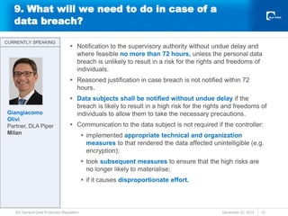 9. What will we need to do in case of a
data breach?
 Notification to the supervisory authority without undue delay and
where feasible no more than 72 hours, unless the personal data
breach is unlikely to result in a risk for the rights and freedoms of
individuals.
 Reasoned justification in case breach is not notified within 72
hours.
 Data subjects shall be notified without undue delay if the
breach is likely to result in a high risk for the rights and freedoms of
individuals to allow them to take the necessary precautions.
 Communication to the data subject is not required if the controller:
 implemented appropriate technical and organization
measures to that rendered the data affected unintelligible (e.g.
encryption);
 took subsequent measures to ensure that the high risks are
no longer likely to materialise;
 if it causes disproportionate effort.
December 22, 2015
EU General Data Protection Regulation 12
CURRENTLY SPEAKING
CURRENTLY SPEAKING
Giangiacomo
Olivi
Partner, DLA Piper
Milan
 