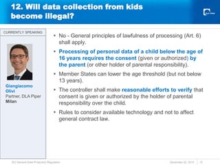 12. Will data collection from kids
become illegal?
 No - General principles of lawfulness of processing (Art. 6)
shall apply.
 Processing of personal data of a child below the age of
16 years requires the consent (given or authorized) by
the parent (or other holder of parental responsibility).
 Member States can lower the age threshold (but not below
13 years).
 The controller shall make reasonable efforts to verify that
consent is given or authorized by the holder of parental
responsibility over the child.
 Rules to consider available technology and not to affect
general contract law.
December 22, 2015
EU General Data Protection Regulation 15
CURRENTLY SPEAKING
CURRENTLY SPEAKING
Giangiacomo
Olivi
Partner, DLA Piper
Milan
 