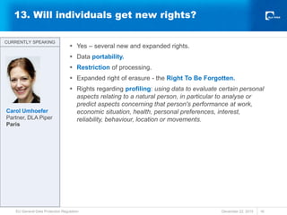 13. Will individuals get new rights?
 Yes – several new and expanded rights.
 Data portability.
 Restriction of processing.
 Expanded right of erasure - the Right To Be Forgotten.
 Rights regarding profiling: using data to evaluate certain personal
aspects relating to a natural person, in particular to analyse or
predict aspects concerning that person's performance at work,
economic situation, health, personal preferences, interest,
reliability, behaviour, location or movements.
December 22, 2015
EU General Data Protection Regulation 16
CURRENTLY SPEAKING
CURRENTLY SPEAKING
Carol Umhoefer
Partner, DLA Piper
Paris
 