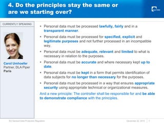 4. Do the principles stay the same or
are we starting over?
 Personal data must be processed lawfully, fairly and in a
transparent manner.
 Personal data must be processed for specified, explicit and
legitimate purposes and not further processed in an incompatible
way.
 Personal data must be adequate, relevant and limited to what is
necessary in relation to the purposes.
 Personal data must be accurate and where necessary kept up to
date.
 Personal data must be kept in a form that permits identification of
data subjects for no longer than necessary for the purposes.
 Personal data must be processed in a way that ensures appropriate
security using appropriate technical or organizational measures.
And a new principle: The controller shall be responsible for and be able
to demonstrate compliance with the principles.
December 22, 2015
EU General Data Protection Regulation 7
CURRENTLY SPEAKING
CURRENTLY SPEAKING
Carol Umhoefer
Partner, DLA Piper
Paris
 