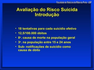 Avaliação do Risco Suicida
            Introdução

•   18 tentativas para cada suicídio efetivo
•   12,5/100.000 óbitos
•   8a. causa de morte na população geral
•   3a. na população entre 15 e 24 anos
•   Sub- notificações de suicídio como
    causa de óbito
 