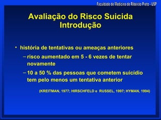 Avaliação do Risco Suicida
             Introdução

• história de tentativas ou ameaças anteriores
   – risco aumentado em 5 - 6 vezes de tentar
     novamente
   – 10 a 50 % das pessoas que cometem suicídio
     tem pelo menos um tentativa anterior

         (KREITMAN, 1977; HIRSCHFELD e RUSSEL, 1997; HYMAN, 1994)
 