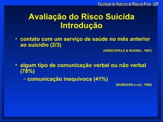 Avaliação do Risco Suicida
            Introdução
• contato com um serviço de saúde no mês anterior
  ao suicídio (2/3)
                                (HIRSCHFELD & RUSSEL, 1997)



• algum tipo de comunicação verbal ou não verbal
  (78%)
   – comunicação inequívoca (41%)
                                      (RUNESON e col., 1996)
 