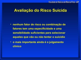 Avaliação do Risco Suicida


• nenhum fator de risco ou combinação de
 fatores tem uma especificidade e uma
 sensibilidade suficientes para selecionar
 aqueles que vão ou não tentar o suicídio
• o mais importante ainda é o julgamento
 clínico
 
