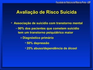 Avaliação de Risco Suicida

• Associação de suicídio com transtorno mental
  – 90% dos pacientes que cometem suicídio
    tem um transtorno psiquiátrico maior
     » Diagnóstico primário
        • 50% depressão
        • 25% abuso/dependência de álcool
 