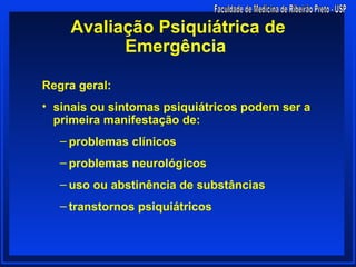 Avaliação Psiquiátrica de
          Emergência

Regra geral:
• sinais ou sintomas psiquiátricos podem ser a
  primeira manifestação de:
   – problemas clínicos
   – problemas neurológicos
   – uso ou abstinência de substâncias
   – transtornos psiquiátricos
 