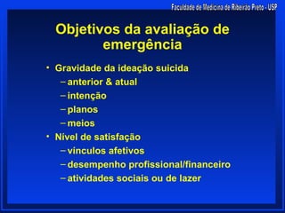 Objetivos da avaliação de
        emergência
• Gravidade da ideação suicida
   – anterior & atual
   – intenção
   – planos
   – meios
• Nível de satisfação
   – vínculos afetivos
   – desempenho profissional/financeiro
   – atividades sociais ou de lazer
 