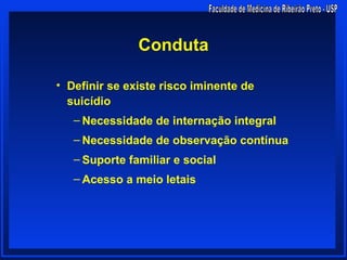 Conduta

• Definir se existe risco iminente de
  suicídio
   – Necessidade de internação integral
   – Necessidade de observação contínua
   – Suporte familiar e social
   – Acesso a meio letais
 