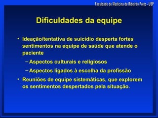 Dificuldades da equipe

• Ideação/tentativa de suicídio desperta fortes
  sentimentos na equipe de saúde que atende o
  paciente
   – Aspectos culturais e religiosos
   – Aspectos ligados à escolha da profissão
• Reuniões de equipe sistemáticas, que explorem
  os sentimentos despertados pela situação.
 