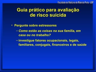 Guia prático para avaliação
        de risco suicida

• Pergunte sobre estressores
  – Como estão as coisas na sua família, em
    casa ou no trabalho?
  – investigue fatores ocupacionais, legais,
    familiares, conjugais, financeiros e de saúde
 