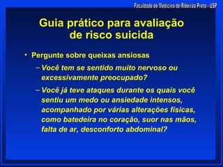 Guia prático para avaliação
        de risco suicida
• Pergunte sobre queixas ansiosas
  – Você tem se sentido muito nervoso ou
    excessivamente preocupado?
  – Você já teve ataques durante os quais você
    sentiu um medo ou ansiedade intensos,
    acompanhado por várias alterações físicas,
    como batedeira no coração, suor nas mãos,
    falta de ar, desconforto abdominal?
 