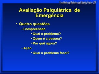 Avaliação Psiquiátrica de
        Emergência
• Quatro questões
  – Compreensão
        • Qual o problema?
        • Quem é a pessoa?
        • Por quê agora?
  – Ação
        • Qual o problema focal?
 