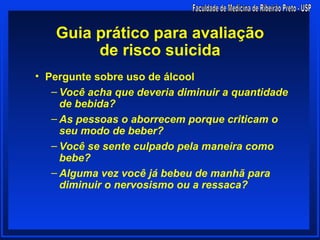 Guia prático para avaliação
        de risco suicida
• Pergunte sobre uso de álcool
   – Você acha que deveria diminuir a quantidade
     de bebida?
   – As pessoas o aborrecem porque criticam o
     seu modo de beber?
   – Você se sente culpado pela maneira como
     bebe?
   – Alguma vez você já bebeu de manhã para
     diminuir o nervosismo ou a ressaca?
 